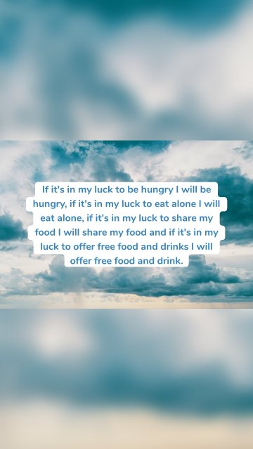 If it's in my luck to be hungry I will be hungry, if it's in my luck to eat alone I will eat alone, if it's in my luck to share my food I will share my food and if it's in my luck to offer free food and drinks I will offer free food and drink.